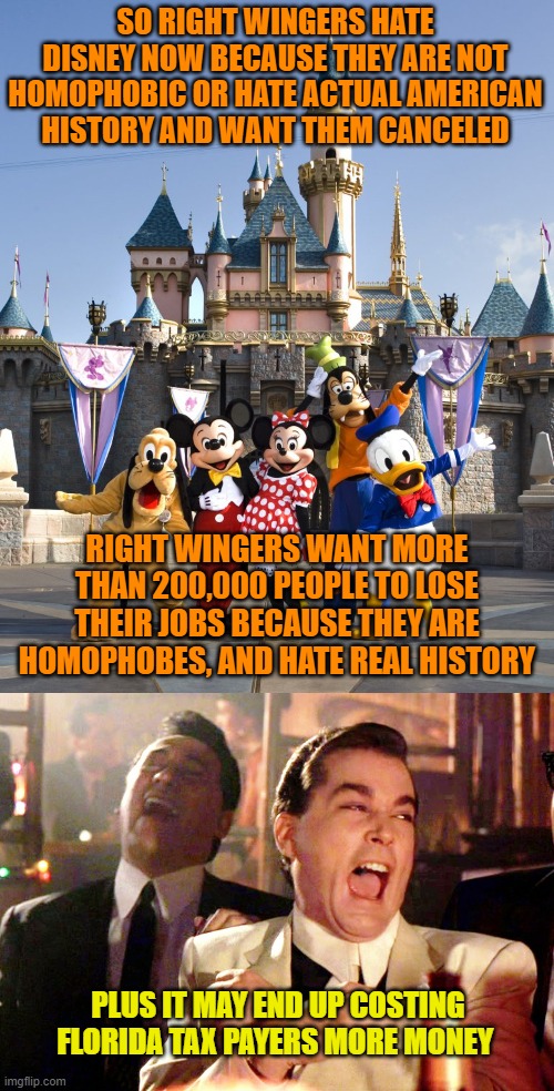 SO RIGHT WINGERS HATE DISNEY NOW BECAUSE THEY ARE NOT HOMOPHOBIC OR HATE ACTUAL AMERICAN HISTORY AND WANT THEM CANCELED; RIGHT WINGERS WANT MORE THAN 200,000 PEOPLE TO LOSE THEIR JOBS BECAUSE THEY ARE HOMOPHOBES, AND HATE REAL HISTORY; PLUS IT MAY END UP COSTING FLORIDA TAX PAYERS MORE MONEY | image tagged in walt disney characters,memes,good fellas hilarious | made w/ Imgflip meme maker