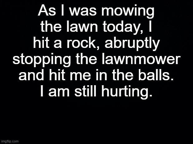 #ripbozo | As I was mowing the lawn today, I hit a rock, abruptly stopping the lawnmower and hit me in the balls.
I am still hurting. | image tagged in black background | made w/ Imgflip meme maker