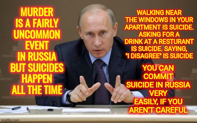 Russian Suicide | MURDER IS A FAIRLY UNCOMMON EVENT IN RUSSIA
BUT SUICIDES HAPPEN ALL THE TIME; WALKING NEAR THE WINDOWS IN YOUR APARTMENT IS SUICIDE. ASKING FOR A DRINK AT A RESTURANT IS SUICIDE. SAYING, "I DISAGREE" IS SUICIDE; YOU CAN COMMIT SUICIDE IN RUSSIA VERY EASILY, IF YOU AREN'T CAREFUL | image tagged in memes,vladimir putin,russian suicide rates skyrocket,poison,murder suicide,lock him up | made w/ Imgflip meme maker