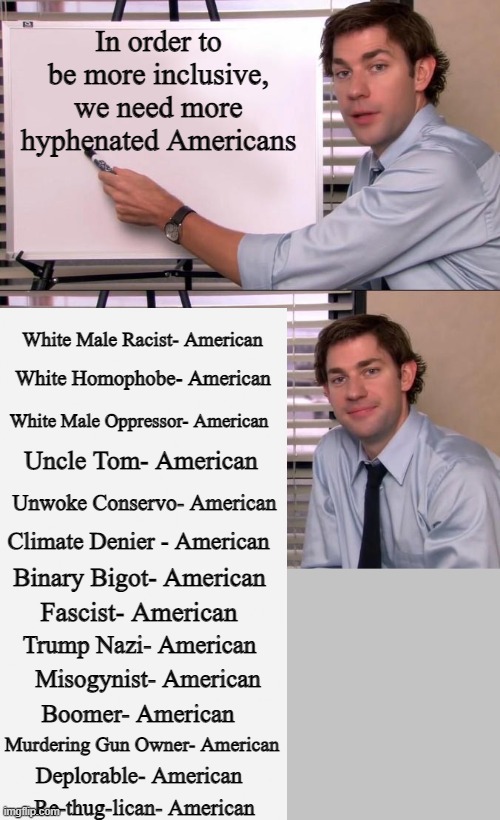 United We Stand, Hyphenated We Fall | In order to be more inclusive, we need more hyphenated Americans; White Male Racist- American; White Homophobe- American; White Male Oppressor- American; Uncle Tom- American; Unwoke Conservo- American; Climate Denier - American; Binary Bigot- American; Fascist- American; Trump Nazi- American; Misogynist- American; Boomer- American; Murdering Gun Owner- American; Deplorable- American; Re-thug-lican- American | image tagged in jim halpert explains,gray | made w/ Imgflip meme maker