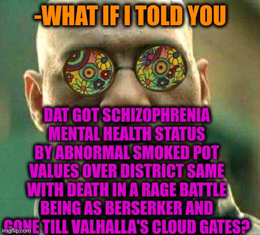 -Increased speed stats. | -WHAT IF I TOLD YOU; DAT GOT SCHIZOPHRENIA MENTAL HEALTH STATUS BY ABNORMAL SMOKED POT VALUES OVER DISTRICT SAME WITH DEATH IN A RAGE BATTLE BEING AS BERSERKER AND GONE TILL VALHALLA'S CLOUD GATES? | image tagged in acid kicks in morpheus,berserk,joins the battle,drugs are bad,gollum schizophrenia,mushroom cloud | made w/ Imgflip meme maker