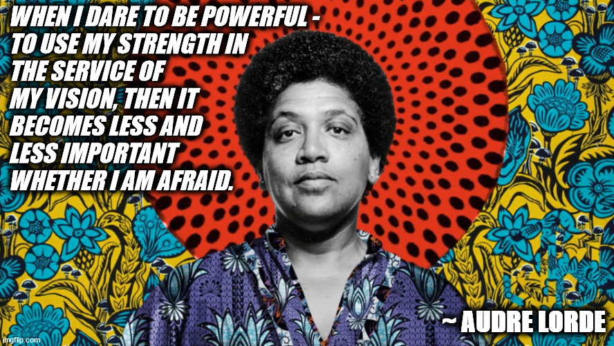 WOMEN = POWER SEZ AUDRE | WHEN I DARE TO BE POWERFUL -
TO USE MY STRENGTH IN
THE SERVICE OF
MY VISION, THEN IT
BECOMES LESS AND
LESS IMPORTANT
WHETHER I AM AFRAID. ~ AUDRE LORDE | image tagged in audre lorde,women,woman,power,strength,fear | made w/ Imgflip meme maker