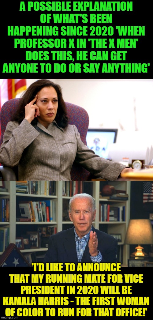 That's what I think anyhow, the real puppet master. | A POSSIBLE EXPLANATION OF WHAT'S BEEN HAPPENING SINCE 2020 'WHEN PROFESSOR X IN 'THE X MEN' DOES THIS, HE CAN GET ANYONE TO DO OR SAY ANYTHING'; 'I'D LIKE TO ANNOUNCE THAT MY RUNNING MATE FOR VICE PRESIDENT IN 2020 WILL BE KAMALA HARRIS - THE FIRST WOMAN OF COLOR TO RUN FOR THAT OFFICE!' | image tagged in kamala harris,basement biden,x-men,professor x | made w/ Imgflip meme maker