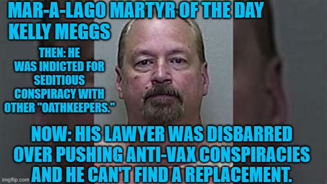 They are standing in line to avoid the job. | MAR-A-LAGO MARTYR OF THE DAY  
 KELLY MEGGS; THEN: HE WAS INDICTED FOR SEDITIOUS CONSPIRACY WITH OTHER "OATHKEEPERS."; NOW: HIS LAWYER WAS DISBARRED OVER PUSHING ANTI-VAX CONSPIRACIES AND HE CAN'T FIND A REPLACEMENT. | image tagged in politics | made w/ Imgflip meme maker