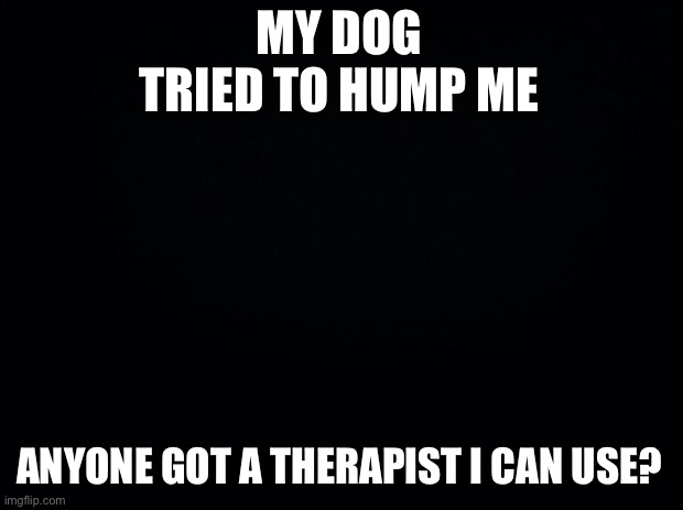 Black background | MY DOG TRIED TO HUMP ME; ANYONE GOT A THERAPIST I CAN USE? | image tagged in black background | made w/ Imgflip meme maker