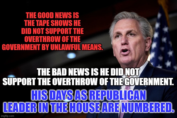 The extreme right wants Jim Jordan for the job. | THE GOOD NEWS IS THE TAPE SHOWS HE DID NOT SUPPORT THE OVERTHROW OF THE GOVERNMENT BY UNLAWFUL MEANS. THE BAD NEWS IS HE DID NOT SUPPORT THE OVERTHROW OF THE GOVERNMENT. HIS DAYS AS REPUBLICAN LEADER IN THE HOUSE ARE NUMBERED. | image tagged in politics | made w/ Imgflip meme maker