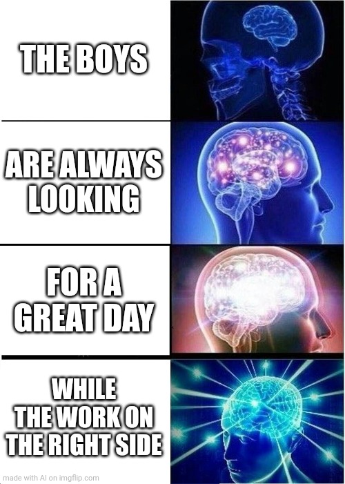 Expanding Brain | THE BOYS; ARE ALWAYS LOOKING; FOR A GREAT DAY; WHILE THE WORK ON THE RIGHT SIDE | image tagged in memes,expanding brain | made w/ Imgflip meme maker