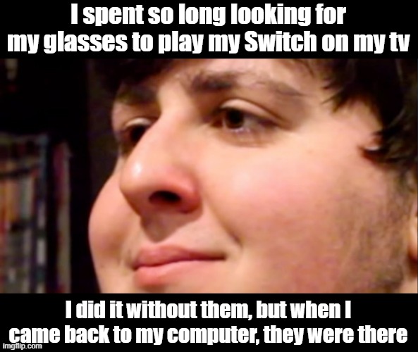 And I already checked there before | I spent so long looking for my glasses to play my Switch on my tv; I did it without them, but when I came back to my computer, they were there | image tagged in jontron internal screaming | made w/ Imgflip meme maker