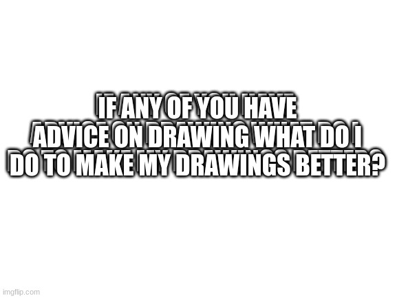 Advice pls | IF ANY OF YOU HAVE ADVICE ON DRAWING WHAT DO I DO TO MAKE MY DRAWINGS BETTER? IF ANY OF YOU HAVE ADVICE ON DRAWING WHAT DO I DO TO MAKE MY DRAWINGS BETTER? | image tagged in blank white template | made w/ Imgflip meme maker