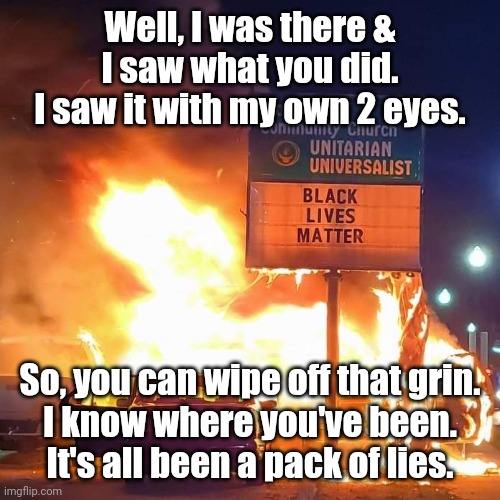 Black Lives Matter | Well, I was there &
I saw what you did.
I saw it with my own 2 eyes. So, you can wipe off that grin.
I know where you've been.
It's all been a pack of lies. | image tagged in black lives matter | made w/ Imgflip meme maker