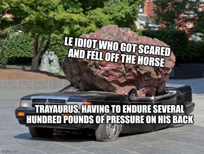 Crushed | LE IDIOT WHO GOT SCARED AND FELL OFF THE HORSE; TRAYAURUS, HAVING TO ENDURE SEVERAL HUNDRED POUNDS OF PRESSURE ON HIS BACK | image tagged in crushed | made w/ Imgflip meme maker