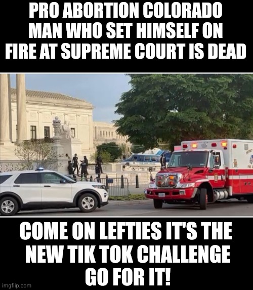 PRO ABORTION COLORADO MAN WHO SET HIMSELF ON FIRE AT SUPREME COURT IS DEAD; COME ON LEFTIES IT'S THE 
 NEW TIK TOK CHALLENGE 
GO FOR IT! | made w/ Imgflip meme maker