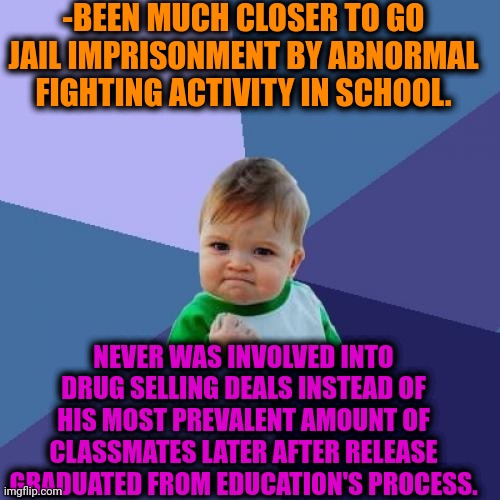 -Never too dirty. | -BEEN MUCH CLOSER TO GO JAIL IMPRISONMENT BY ABNORMAL FIGHTING ACTIVITY IN SCHOOL. NEVER WAS INVOLVED INTO DRUG SELLING DEALS INSTEAD OF HIS MOST PREVALENT AMOUNT OF CLASSMATES LATER AFTER RELEASE GRADUATED FROM EDUCATION'S PROCESS. | image tagged in memes,success kid,sketchy drug dealer,high school,prison bars,police chasing guy | made w/ Imgflip meme maker