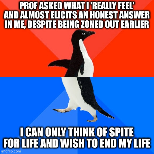 then I penguin walk back to backbenches | PROF ASKED WHAT I 'REALLY FEEL' AND ALMOST ELICITS AN HONEST ANSWER IN ME, DESPITE BEING ZONED OUT EARLIER; I CAN ONLY THINK OF SPITE FOR LIFE AND WISH TO END MY LIFE | image tagged in memes,socially awesome awkward penguin,2meirl4meirl | made w/ Imgflip meme maker