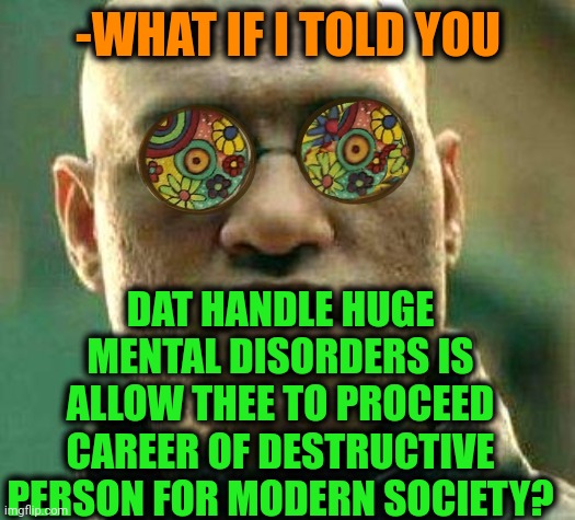 -Just gone by thinking. | -WHAT IF I TOLD YOU; DAT HANDLE HUGE MENTAL DISORDERS IS ALLOW THEE TO PROCEED CAREER OF DESTRUCTIVE PERSON FOR MODERN SOCIETY? | image tagged in acid kicks in morpheus,mental illness,we live in a society,hard to swallow pills,what if i told you,career | made w/ Imgflip meme maker