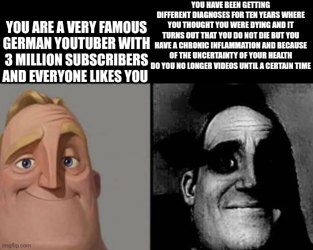 Dark Mr Incredible | YOU HAVE BEEN GETTING DIFFERENT DIAGNOSES FOR TEN YEARS WHERE YOU THOUGHT YOU WERE DYING AND IT TURNS OUT THAT YOU DO NOT DIE BUT YOU HAVE A CHRONIC INFLAMMATION AND BECAUSE OF THE UNCERTAINTY OF YOUR HEALTH DO YOU NO LONGER VIDEOS UNTIL A CERTAIN TIME; YOU ARE A VERY FAMOUS GERMAN YOUTUBER WITH 3 MILLION SUBSCRIBERS AND EVERYONE LIKES YOU | image tagged in dark mr incredible | made w/ Imgflip meme maker