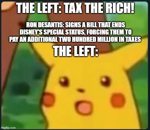 Surprised Pikachu | THE LEFT: TAX THE RICH! RON DESANTIS: SIGNS A BILL THAT ENDS DISNEY'S SPECIAL STATUS, FORCING THEM TO PAY AN ADDITIONAL TWO HUNDRED MILLION IN TAXES; THE LEFT: | image tagged in surprised pikachu | made w/ Imgflip meme maker