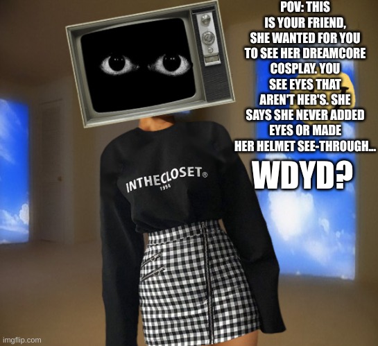 Weircore RP!! ERP in memechat, no killing her. no bambi oc's or joke oc's | POV: THIS IS YOUR FRIEND, SHE WANTED FOR YOU TO SEE HER DREAMCORE COSPLAY. YOU SEE EYES THAT AREN'T HER'S. SHE SAYS SHE NEVER ADDED EYES OR MADE HER HELMET SEE-THROUGH... WDYD? | made w/ Imgflip meme maker