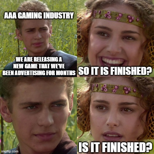 Anakin Padme 4 Panel | AAA GAMING INDUSTRY; WE ARE RELEASING A NEW GAME THAT WE'VE BEEN ADVERTISING FOR MONTHS; SO IT IS FINISHED? IS IT FINISHED? | image tagged in anakin padme 4 panel | made w/ Imgflip meme maker