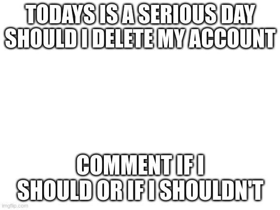 Blank White Template | TODAYS IS A SERIOUS DAY SHOULD I DELETE MY ACCOUNT; COMMENT IF I SHOULD OR IF I SHOULDN'T | image tagged in blank white template | made w/ Imgflip meme maker