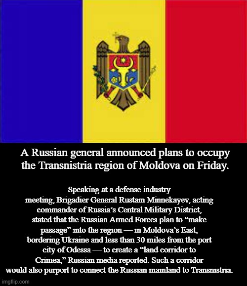 Russian General Announces Plan to Invade Moldova After Ukraine | A Russian general announced plans to occupy the Transnistria region of Moldova on Friday. Speaking at a defense industry meeting, Brigadier General Rustam Minnekayev, acting commander of Russia’s Central Military District, stated that the Russian Armed Forces plan to “make passage” into the region — in Moldova’s East, bordering Ukraine and less than 30 miles from the port city of Odessa — to create a “land corridor to Crimea,” Russian media reported. Such a corridor would also purport to connect the Russian mainland to Transnistria. | image tagged in moldova flag,russia,memes,politics,war | made w/ Imgflip meme maker