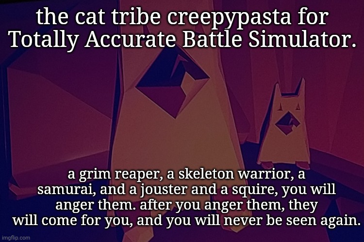 the cat tribe creepypasta for Totally Accurate Battle Simulator. a grim reaper, a skeleton warrior, a samurai, and a jouster and a squire, you will anger them. after you anger them, they will come for you, and you will never be seen again. | made w/ Imgflip meme maker