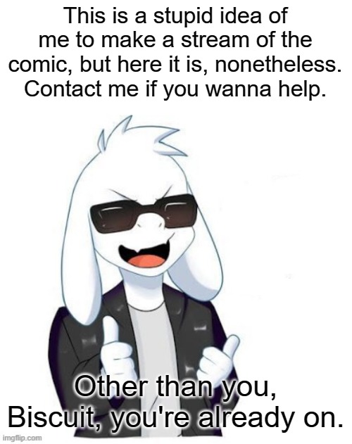 . | This is a stupid idea of me to make a stream of the comic, but here it is, nonetheless. Contact me if you wanna help. Other than you, Biscuit, you're already on. | image tagged in cool asriel | made w/ Imgflip meme maker