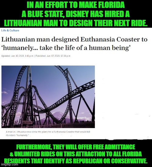The mouse has roared | IN AN EFFORT TO MAKE FLORIDA A BLUE STATE, DISNEY HAS HIRED A LITHUANIAN MAN TO DESIGN THEIR NEXT RIDE. FURTHERMORE, THEY WILL OFFER FREE ADMITTANCE & UNLIMITED RIDES ON THIS ATTRACTION TO ALL FLORIDA RESIDENTS THAT IDENTIFY AS REPUBLICAN OR CONSERVATIVE. | image tagged in disney,euthanasia,roller coaster,florida | made w/ Imgflip meme maker