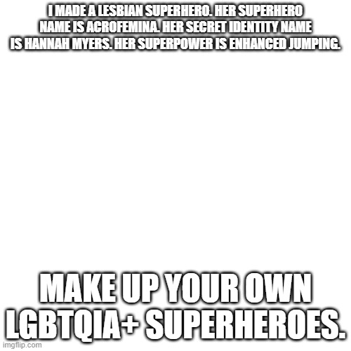 Blank Transparent Square | I MADE A LESBIAN SUPERHERO. HER SUPERHERO NAME IS ACROFEMINA. HER SECRET IDENTITY NAME IS HANNAH MYERS. HER SUPERPOWER IS ENHANCED JUMPING. MAKE UP YOUR OWN LGBTQIA+ SUPERHEROES. | image tagged in memes,blank transparent square,superheroes | made w/ Imgflip meme maker