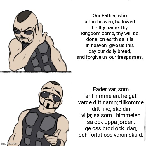 Sabaton's "The Carolean's Prayer" is better sung in Swedish than in Swedish - just my humble opinion... | Our Father, who art in heaven, hallowed be thy name; thy kingdom come, thy will be done, on earth as it is in heaven; give us this day our daily bread, and forgive us our trespasses. Fader var, som ar i himmelen, helgat varde ditt namn; tillkomme ditt rike, ske din vilja; sa som i himmelen sa ock uppa jorden; ge oss brod ock idag, och forlat oss varan skuld. | image tagged in the carolean's prayer,simothefinlandized,sabaton | made w/ Imgflip meme maker