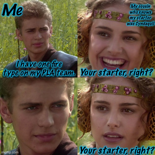 No, It’s a Ninetails Named Kitsune… | Me; My cousin who knows my starter was Cyndaquil; I have one fire type on my PLA team. Your starter, right? Your starter, right? | image tagged in anakin padme 4 panel | made w/ Imgflip meme maker