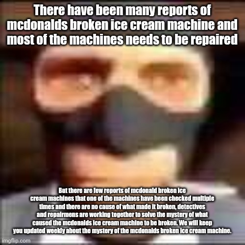 News of the mystery of the mcdonalds broken ice cream machine. | There have been many reports of mcdonalds broken ice cream machine and most of the machines needs to be repaired; But there are few reports of mcdonald broken ice cream machines that one of the machines have been checked multiple times and there are no cause of what made it broken, detectives and repairmens are working together to solve the mystery of what caused the mcdonalds ice cream machine to be broken. We will keep you updated weekly about the mystery of the mcdonalds broken ice cream machine. | image tagged in spi | made w/ Imgflip meme maker