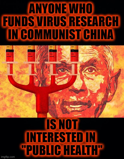 GUILTY OF MASS GENOCIDE | ANYONE WHO FUNDS VIRUS RESEARCH
IN COMMUNIST CHINA; IS NOT INTERESTED IN 
"PUBLIC HEALTH" | image tagged in black background,fauci,murderer | made w/ Imgflip meme maker