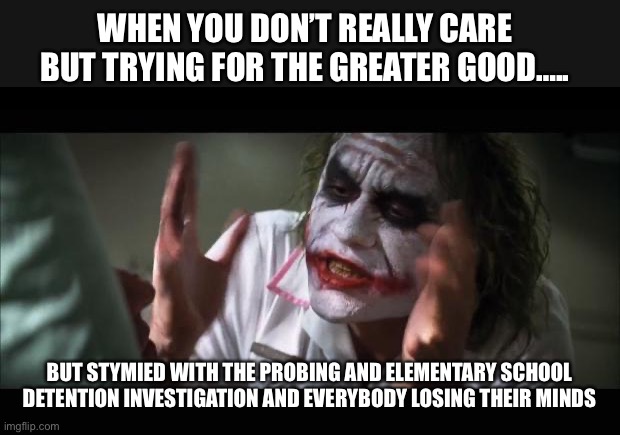 Joker Lose Mind | WHEN YOU DON’T REALLY CARE BUT TRYING FOR THE GREATER GOOD….. BUT STYMIED WITH THE PROBING AND ELEMENTARY SCHOOL DETENTION INVESTIGATION AND EVERYBODY LOSING THEIR MINDS | image tagged in joker lose mind | made w/ Imgflip meme maker