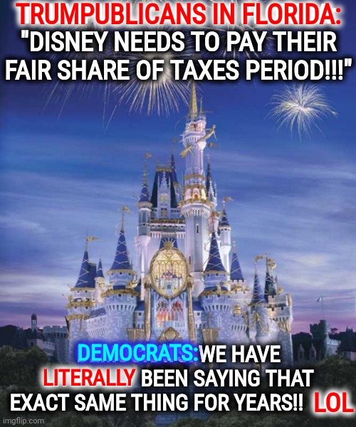 Trumpublicans In Florida Finally Agree With Democrats | TRUMPUBLICANS IN FLORIDA: "DISNEY NEEDS TO PAY THEIR FAIR SHARE OF TAXES PERIOD!!!"; TRUMPUBLICANS IN FLORIDA:; DEMOCRATS: WE HAVE LITERALLY BEEN SAYING THAT EXACT SAME THING FOR YEARS!!  LOL; DEMOCRATS:; LITERALLY; LOL | image tagged in disney,memes,conservative hypocrisy,hypocrites,gop hypocrite,duhhh dumbass | made w/ Imgflip meme maker