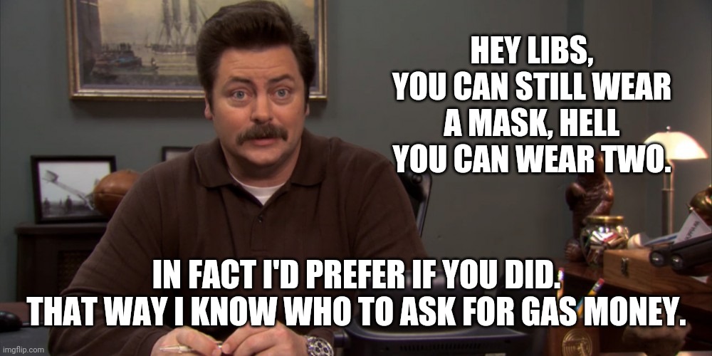 Please do. | HEY LIBS, YOU CAN STILL WEAR A MASK, HELL YOU CAN WEAR TWO. IN FACT I'D PREFER IF YOU DID. THAT WAY I KNOW WHO TO ASK FOR GAS MONEY. | image tagged in memes | made w/ Imgflip meme maker