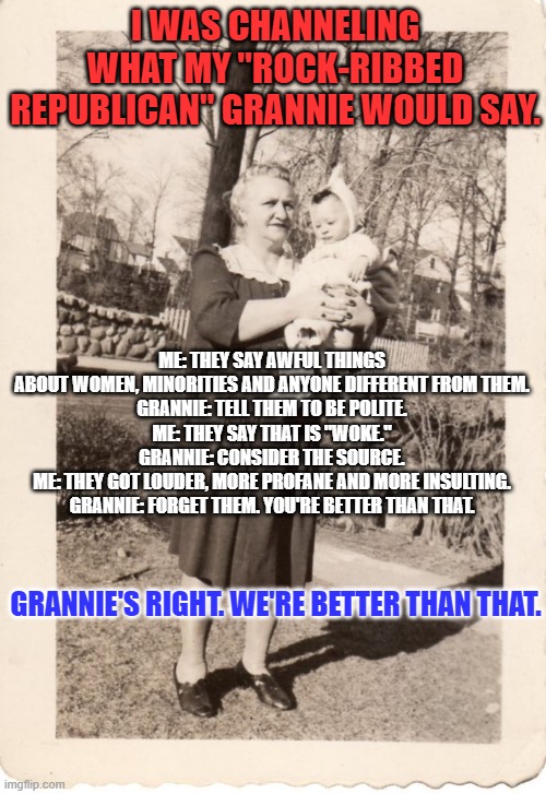 My Republican Grannie. | I WAS CHANNELING WHAT MY "ROCK-RIBBED REPUBLICAN" GRANNIE WOULD SAY. ME: THEY SAY AWFUL THINGS ABOUT WOMEN, MINORITIES AND ANYONE DIFFERENT FROM THEM.
GRANNIE: TELL THEM TO BE POLITE.
ME: THEY SAY THAT IS "WOKE."
GRANNIE: CONSIDER THE SOURCE.
ME: THEY GOT LOUDER, MORE PROFANE AND MORE INSULTING.
GRANNIE: FORGET THEM. YOU'RE BETTER THAN THAT. GRANNIE'S RIGHT. WE'RE BETTER THAN THAT. | image tagged in politics | made w/ Imgflip meme maker