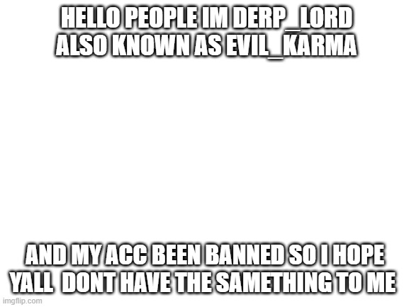 i hope yall notice me after some years | HELLO PEOPLE IM DERP_LORD ALSO KNOWN AS EVIL_KARMA; AND MY ACC BEEN BANNED SO I HOPE YALL  DONT HAVE THE SAMETHING TO ME | image tagged in blank white template | made w/ Imgflip meme maker