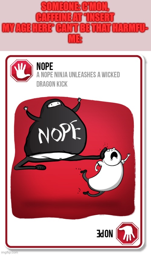 Am I the only one who’s ever played the Exploding Kittens card game? | SOMEONE: C’MON, CAFFEINE AT *INSERT MY AGE HERE* CAN’T BE THAT HARMFU-
ME: | image tagged in exploding kittens nope card | made w/ Imgflip meme maker