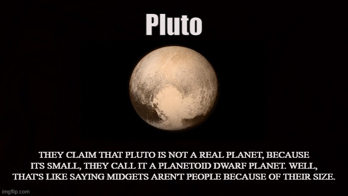 Dwarf |  Pluto; THEY CLAIM THAT PLUTO IS NOT A REAL PLANET, BECAUSE ITS SMALL, THEY CALL IT A PLANETOID DWARF PLANET. WELL, THAT'S LIKE SAYING MIDGETS AREN'T PEOPLE BECAUSE OF THEIR SIZE. | image tagged in pluto,planet,dwarf,astronomy,midget,solar system | made w/ Imgflip meme maker