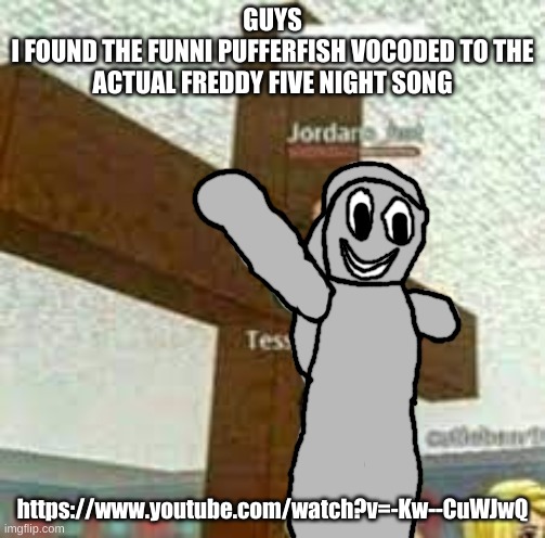 real!?/1/!/!/1?!?! | GUYS
I FOUND THE FUNNI PUFFERFISH VOCODED TO THE ACTUAL FREDDY FIVE NIGHT SONG; https://www.youtube.com/watch?v=-Kw--CuWJwQ | made w/ Imgflip meme maker