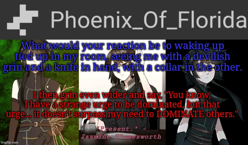 Yes | What would your reaction be to waking up tied up in my room, seeing me with a devilish grin and a knife in hand, with a collar in the other. I then grin even wider and say, "You know, I have a strange urge to be dominated, but that urge... it doesn't surpass my need to DOMINATE others." | image tagged in phoenix's jasmine templet | made w/ Imgflip meme maker