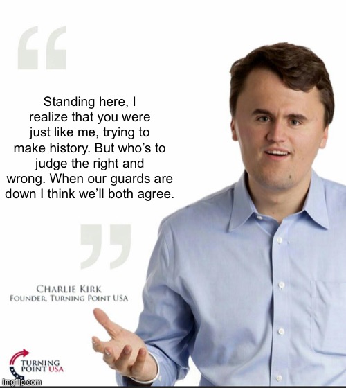 Charlie Kirk Small Face | Standing here, I realize that you were just like me, trying to make history. But who’s to judge the right and wrong. When our guards are dow | image tagged in charlie kirk small face | made w/ Imgflip meme maker