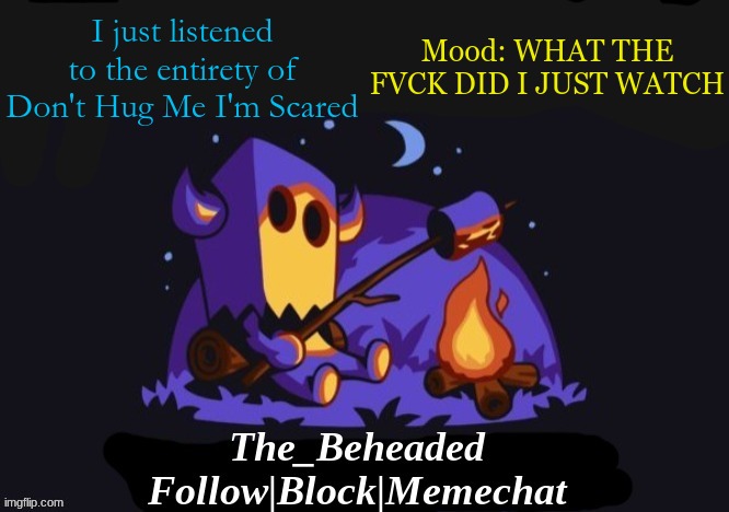 The_Beheaded Announcement Template V3 | I just listened to the entirety of Don't Hug Me I'm Scared; Mood: WHAT THE FVCK DID I JUST WATCH | image tagged in the_beheaded announcement template v3 | made w/ Imgflip meme maker