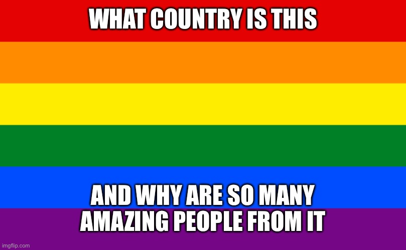 fatherless moment | WHAT COUNTRY IS THIS; AND WHY ARE SO MANY AMAZING PEOPLE FROM IT | image tagged in pride flag | made w/ Imgflip meme maker