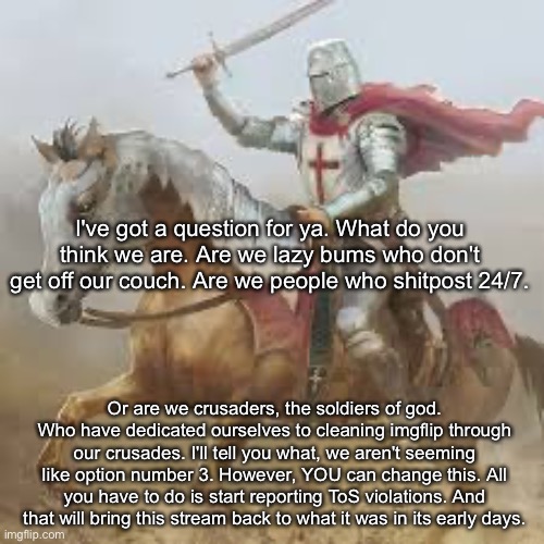 Brave crusader | I've got a question for ya. What do you think we are. Are we lazy bums who don't get off our couch. Are we people who shitpost 24/7. Or are we crusaders, the soldiers of god. Who have dedicated ourselves to cleaning imgflip through our crusades. I'll tell you what, we aren't seeming like option number 3. However, YOU can change this. All you have to do is start reporting ToS violations. And that will bring this stream back to what it was in its early days. | image tagged in brave crusader | made w/ Imgflip meme maker