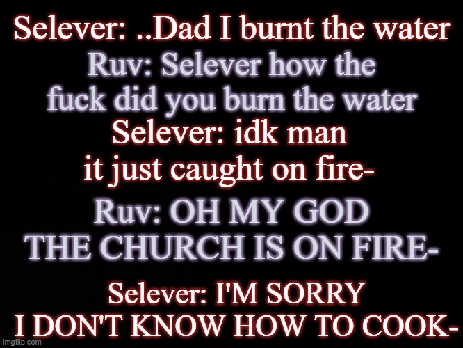 . | Selever: ..Dad I burnt the water; Ruv: Selever how the fuck did you burn the water; Selever: idk man it just caught on fire-; Ruv: OH MY GOD THE CHURCH IS ON FIRE-; Selever: I'M SORRY I DON'T KNOW HOW TO COOK- | image tagged in blck | made w/ Imgflip meme maker