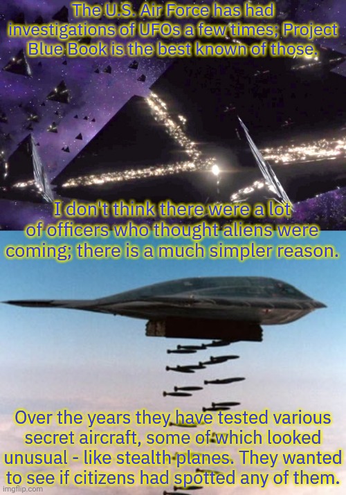 That's what I think anyway. | The U.S. Air Force has had investigations of UFOs a few times; Project Blue Book is the best known of those. I don't think there were a lot of officers who thought aliens were coming; there is a much simpler reason. Over the years they have tested various
secret aircraft, some of which looked unusual - like stealth planes. They wanted
to see if citizens had spotted any of them. | image tagged in triangular ufos 3,stealth bomber,big brother,us government | made w/ Imgflip meme maker