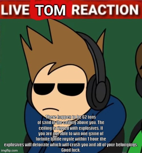 Live Tom Reaction | There happen to be 62 tons of sand in the ceiling above you. The ceiling is rigged with explosives. If you are not able to win one game of fortnite battle royale within 1 hour, the explosives will detonate which will crush you and all of your belongings.
Good luck. | image tagged in live tom reaction | made w/ Imgflip meme maker