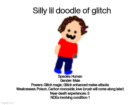 He's almost died 3 times, yeah, also he's G A E (inspiration from @that_potato) | Silly lil doodle of glitch; Species: Human
Gender: Male
Powers: Glitch magic, Glitch enhanced melee attacks
Weaknesses: Poison, Carbon monoxide, love (crush will come along later)
Near-death experiences: 3 
NDEs involving condition: 1 | image tagged in blank white template | made w/ Imgflip meme maker